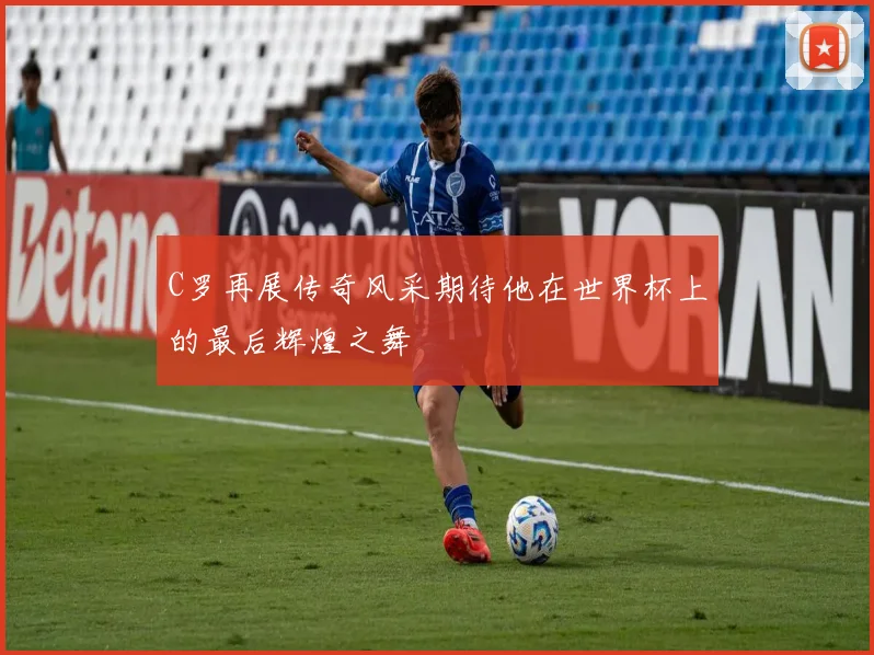 C罗再展传奇风采期待他在世界杯上的最后辉煌之舞