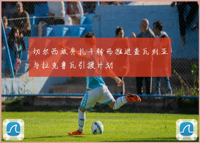 切尔西放弃扎卡转而推进查瓦利亚与拉克鲁瓦引援计划