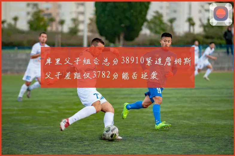 库里父子组合总分38910紧追詹姆斯父子差距仅3782分能否逆袭