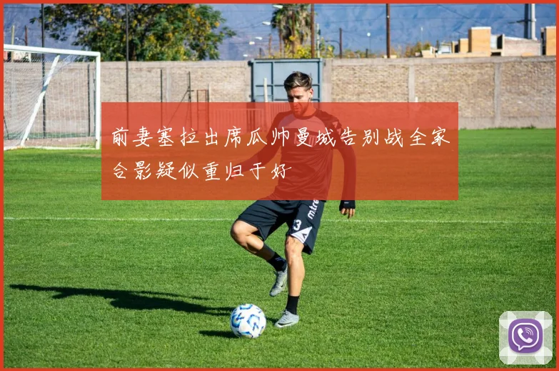 前妻塞拉出席瓜帅曼城告别战全家合影疑似重归于好