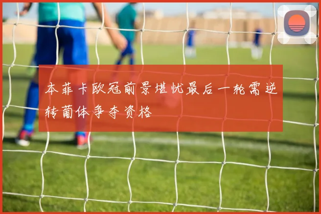 本菲卡欧冠前景堪忧最后一轮需逆转葡体争夺资格