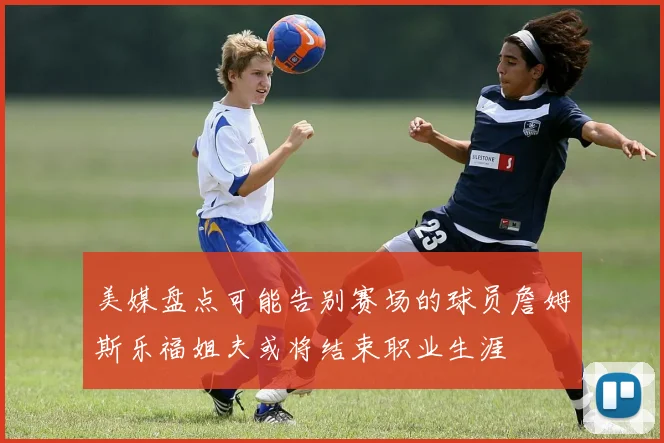 美媒盘点可能告别赛场的球员詹姆斯乐福姐夫或将结束职业生涯