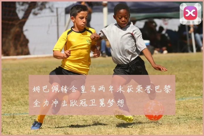 姆巴佩转会皇马两年未获荣誉巴黎全力冲击欧冠卫冕梦想