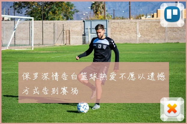 保罗深情告白篮球热爱不愿以遗憾方式告别赛场