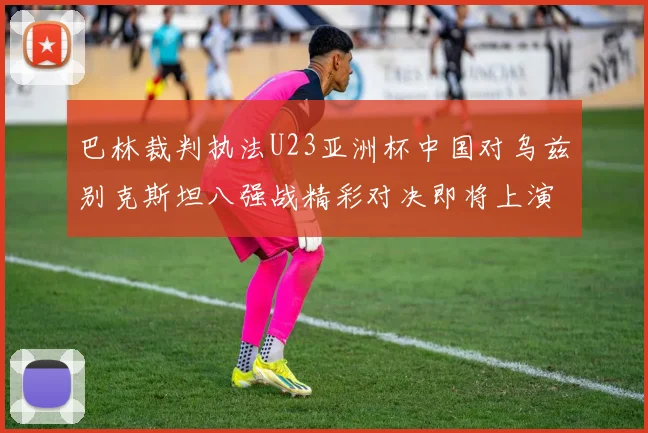 巴林裁判执法U23亚洲杯中国对乌兹别克斯坦八强战精彩对决即将上演