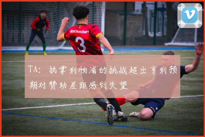 TA：执掌利物浦的挑战超出亨利预期对赞助差距感到失望