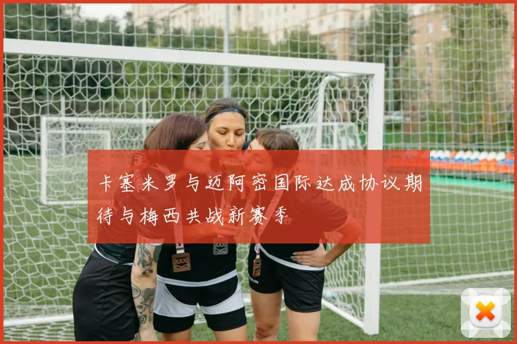 卡塞米罗与迈阿密国际达成协议期待与梅西共战新赛季