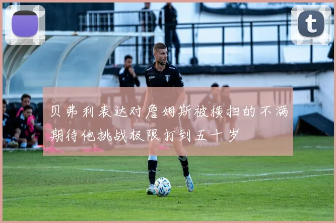 贝弗利表达对詹姆斯被横扫的不满期待他挑战极限打到五十岁