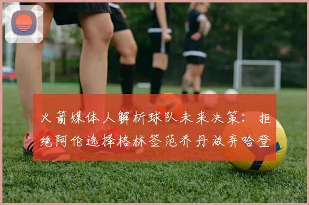 火箭媒体人解析球队未来决策：拒绝阿伦选择格林签范乔丹放弃哈登