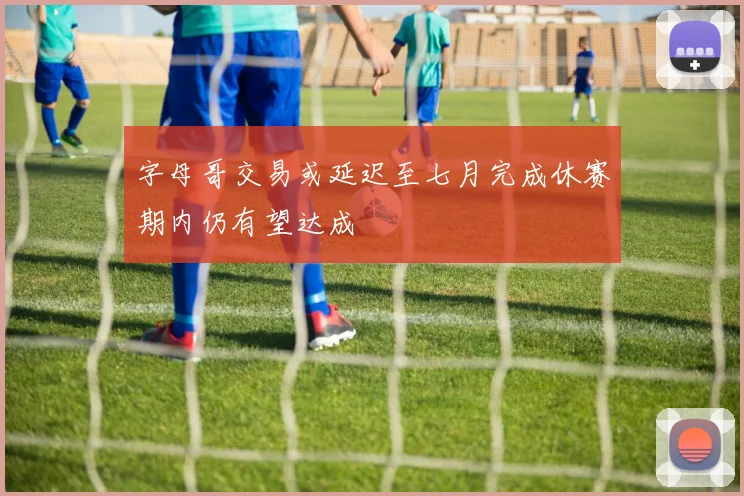 字母哥交易或延迟至七月完成休赛期内仍有望达成